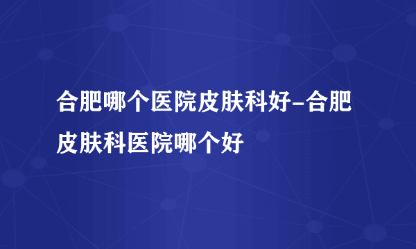 合肥哪个医院皮肤科好-合肥皮肤科医院哪个好