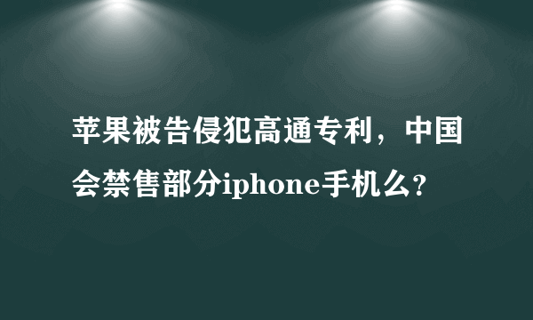 苹果被告侵犯高通专利，中国会禁售部分iphone手机么？