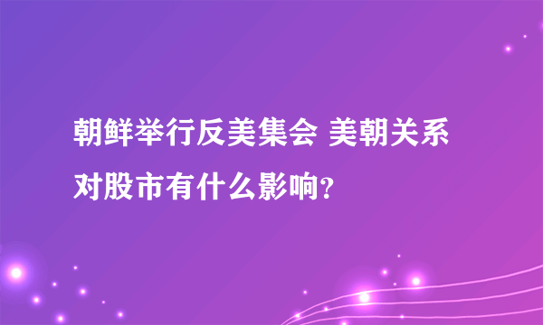 朝鲜举行反美集会 美朝关系对股市有什么影响？