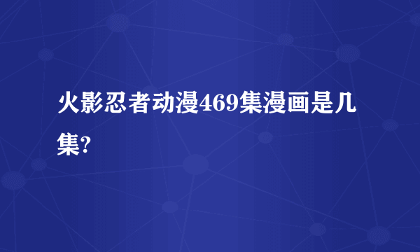 火影忍者动漫469集漫画是几集?