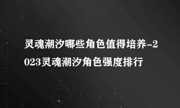 灵魂潮汐哪些角色值得培养-2023灵魂潮汐角色强度排行