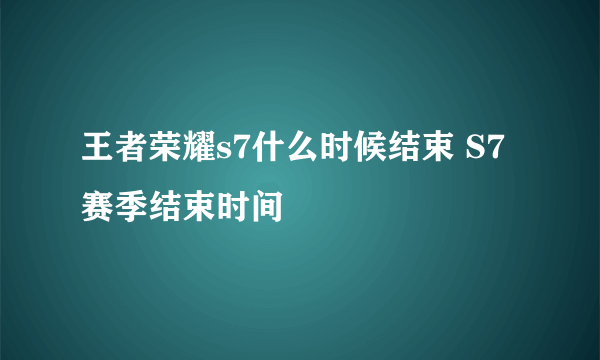 王者荣耀s7什么时候结束 S7赛季结束时间