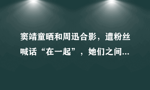 窦靖童晒和周迅合影，遭粉丝喊话“在一起”，她们之间有着怎样的友谊？