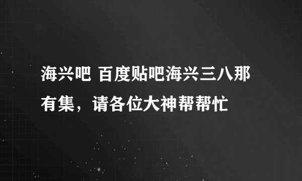 海兴吧 百度贴吧海兴三八那有集，请各位大神帮帮忙