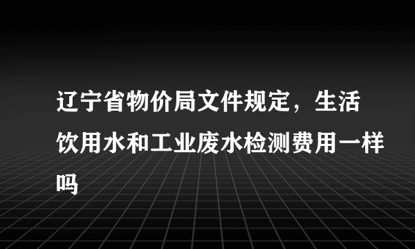 辽宁省物价局文件规定，生活饮用水和工业废水检测费用一样吗