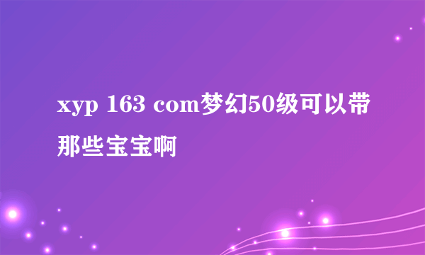 xyp 163 com梦幻50级可以带那些宝宝啊