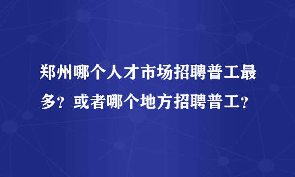 郑州哪个人才市场招聘普工最多？或者哪个地方招聘普工？