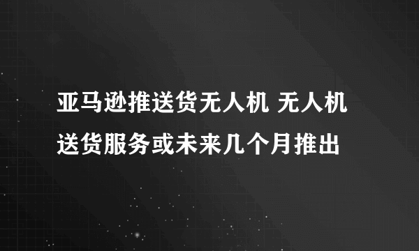 亚马逊推送货无人机 无人机送货服务或未来几个月推出