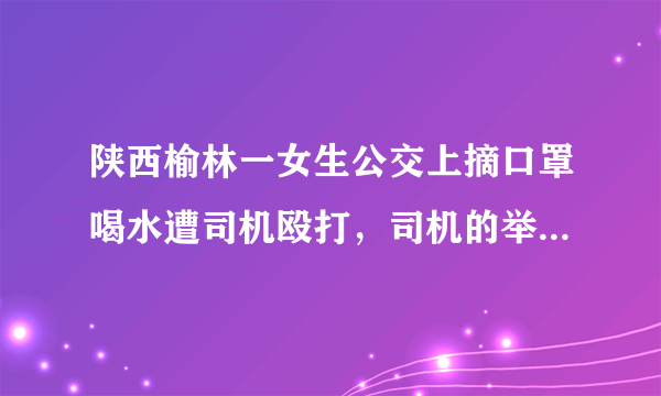 陕西榆林一女生公交上摘口罩喝水遭司机殴打，司机的举动是否过于偏激了？