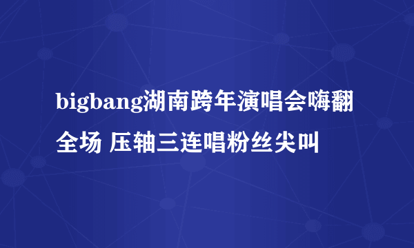 bigbang湖南跨年演唱会嗨翻全场 压轴三连唱粉丝尖叫