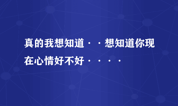 真的我想知道··想知道你现在心情好不好····