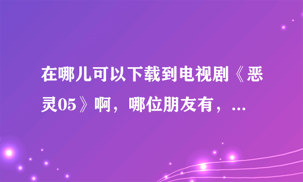 在哪儿可以下载到电视剧《恶灵05》啊，哪位朋友有，可以考给我吗？