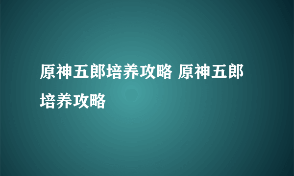 原神五郎培养攻略 原神五郎培养攻略