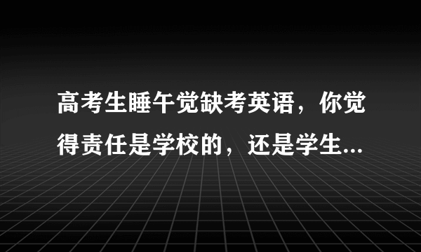 高考生睡午觉缺考英语，你觉得责任是学校的，还是学生本人的？