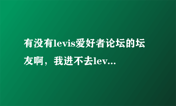 有没有levis爱好者论坛的坛友啊，我进不去levis论坛了，这一个星期一直进不去，怎么回事呢？