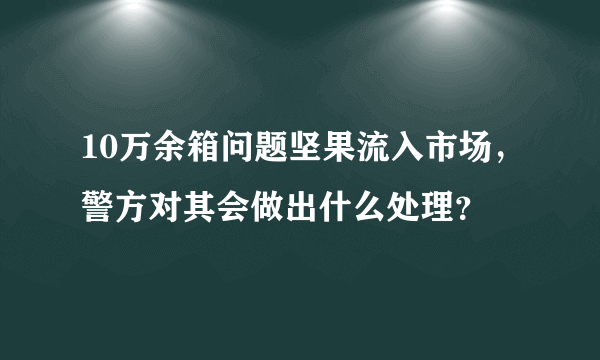 10万余箱问题坚果流入市场，警方对其会做出什么处理？