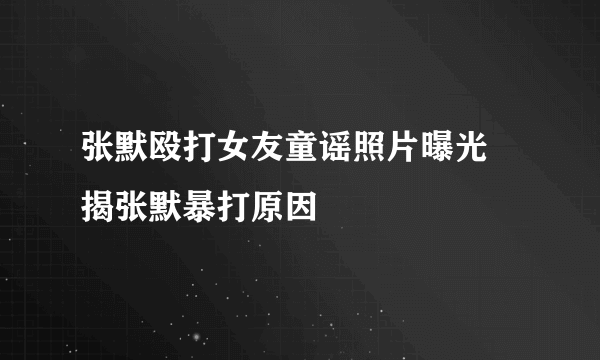 张默殴打女友童谣照片曝光 揭张默暴打原因