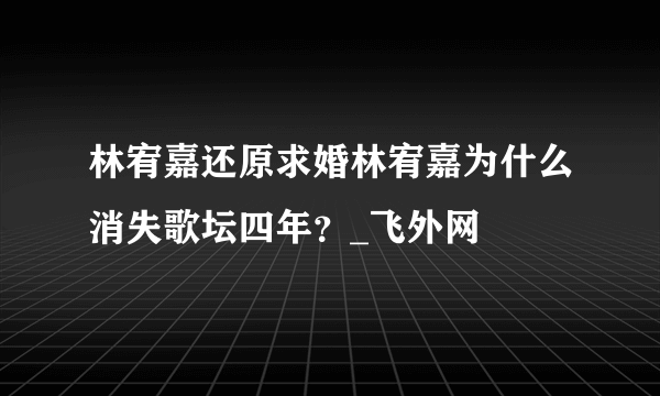 林宥嘉还原求婚林宥嘉为什么消失歌坛四年？_飞外网