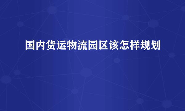 国内货运物流园区该怎样规划