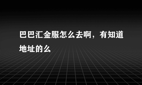 巴巴汇金服怎么去啊，有知道地址的么