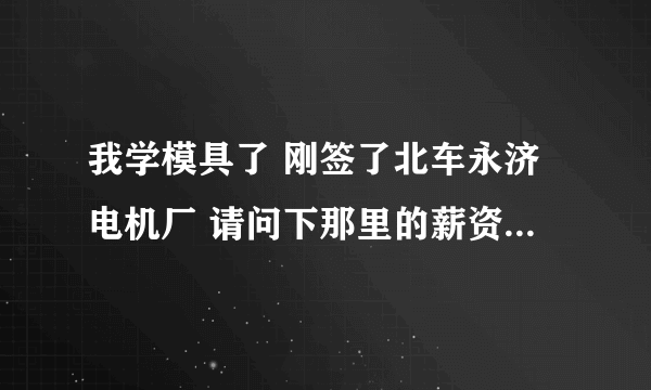 我学模具了 刚签了北车永济电机厂 请问下那里的薪资待遇福利啊怎么样 越具体越好 本科生转正后会做什么