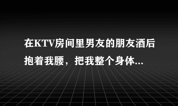 在KTV房间里男友的朋友酒后抱着我腰，把我整个身体都抱到他怀里了