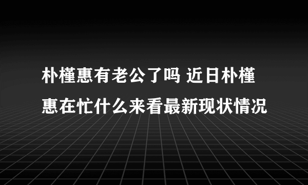 朴槿惠有老公了吗 近日朴槿惠在忙什么来看最新现状情况