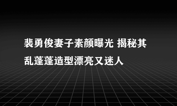 裴勇俊妻子素颜曝光 揭秘其乱蓬蓬造型漂亮又迷人