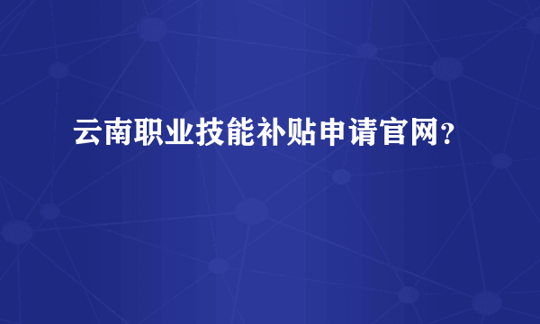 云南职业技能补贴申请官网？