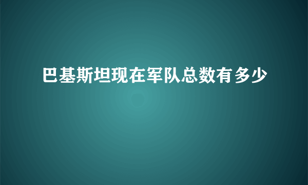 巴基斯坦现在军队总数有多少