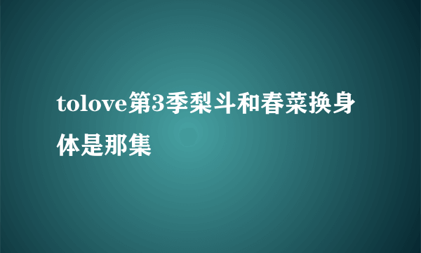 tolove第3季梨斗和春菜换身体是那集