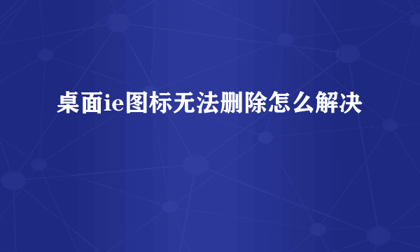 桌面ie图标无法删除怎么解决