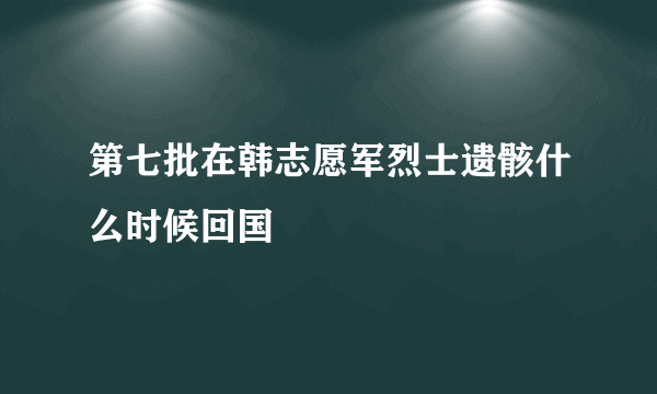 第七批在韩志愿军烈士遗骸什么时候回国