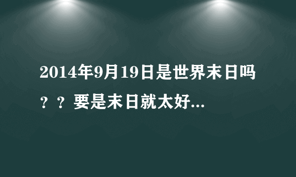 2014年9月19日是世界末日吗？？要是末日就太好了！！！