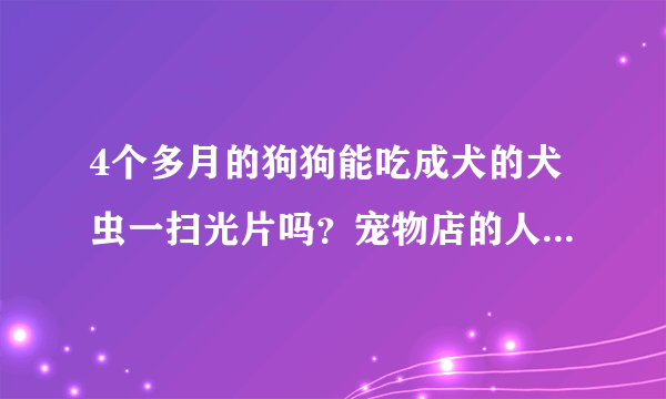 4个多月的狗狗能吃成犬的犬虫一扫光片吗？宠物店的人给我的叫我喂它一片就行了，谁知道啊