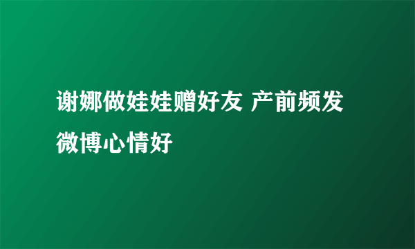 谢娜做娃娃赠好友 产前频发微博心情好