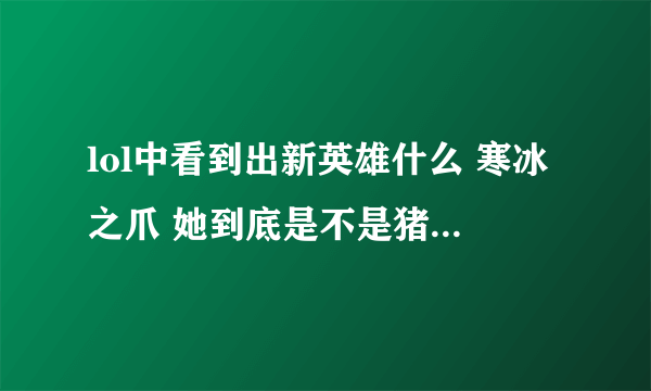 lol中看到出新英雄什么 寒冰之爪 她到底是不是猪女啊 猪女不是早出了吗 现在扯底晕了