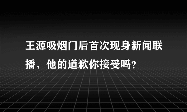 王源吸烟门后首次现身新闻联播，他的道歉你接受吗？