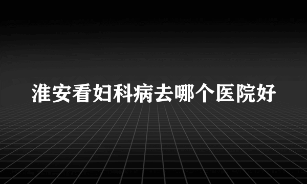 淮安看妇科病去哪个医院好