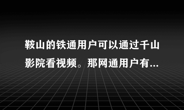 鞍山的铁通用户可以通过千山影院看视频。那网通用户有没有和铁通千山影院类似的系统或是软件可以来看视频