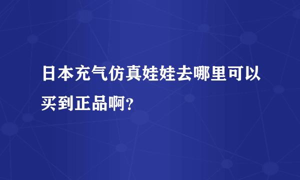 日本充气仿真娃娃去哪里可以买到正品啊？