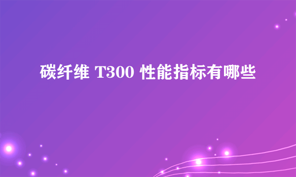 碳纤维 T300 性能指标有哪些