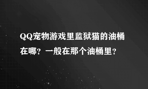 QQ宠物游戏里监狱猫的油桶在哪？一般在那个油桶里？