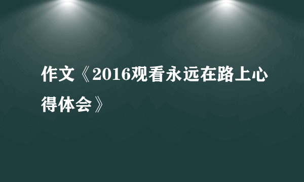 作文《2016观看永远在路上心得体会》