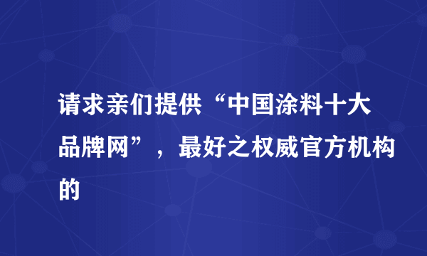 请求亲们提供“中国涂料十大品牌网”，最好之权威官方机构的