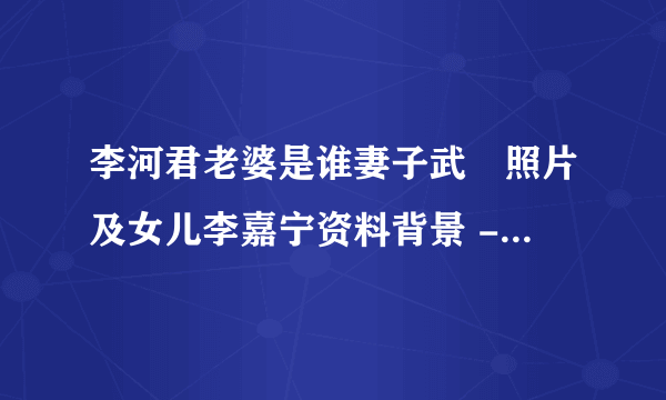 李河君老婆是谁妻子武媁照片及女儿李嘉宁资料背景 - 个人资料？