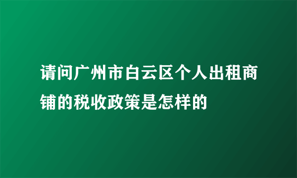 请问广州市白云区个人出租商铺的税收政策是怎样的