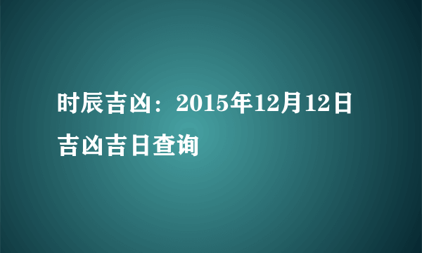 时辰吉凶：2015年12月12日吉凶吉日查询