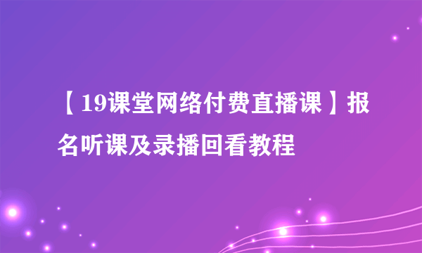 【19课堂网络付费直播课】报名听课及录播回看教程