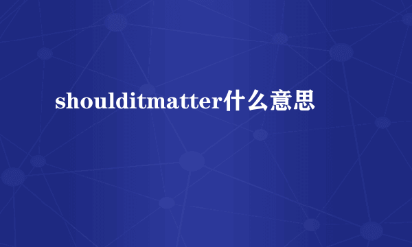 shoulditmatter什么意思